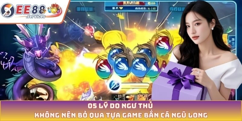 05 Lý do ngư thủ không nên bỏ qua tựa game bắn cá ngũ long